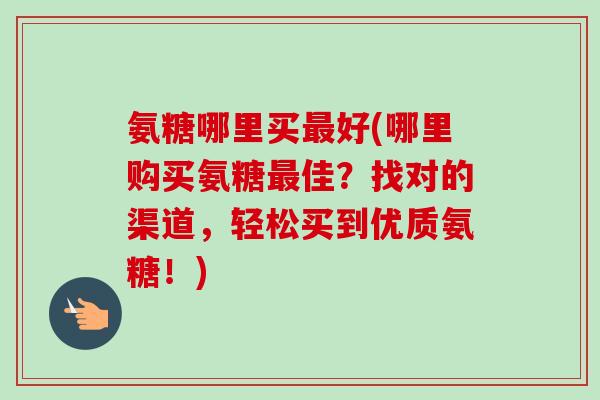 氨糖哪里买最好(哪里购买氨糖最佳？找对的渠道，轻松买到优质氨糖！)