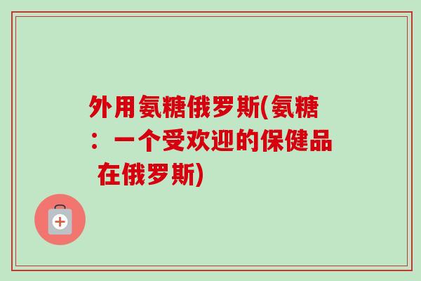外用氨糖俄罗斯(氨糖：一个受欢迎的保健品 在俄罗斯)
