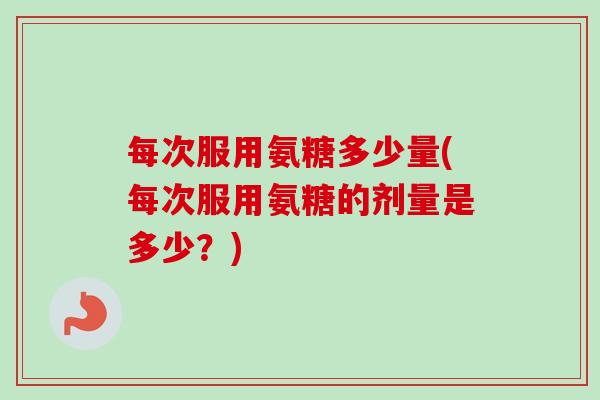 每次服用氨糖多少量(每次服用氨糖的剂量是多少？)