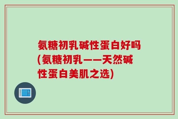 氨糖初乳碱性蛋白好吗(氨糖初乳——天然碱性蛋白美肌之选)