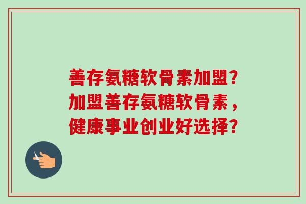 善存氨糖软骨素加盟？加盟善存氨糖软骨素，健康事业创业好选择？