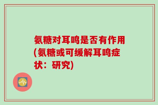 氨糖对耳鸣是否有作用(氨糖或可缓解耳鸣症状：研究)