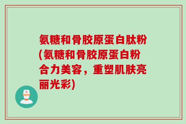 氨糖和骨胶原蛋白肽粉(氨糖和骨胶原蛋白粉合力美容，重塑肌肤亮丽光彩)