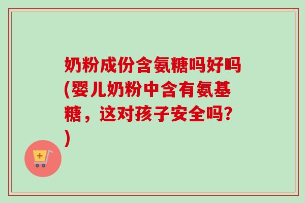 奶粉成份含氨糖吗好吗(婴儿奶粉中含有氨基糖，这对孩子安全吗？)