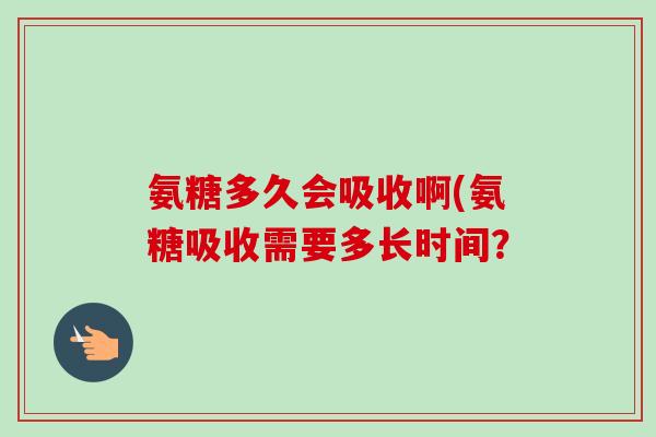 氨糖多久会吸收啊(氨糖吸收需要多长时间？