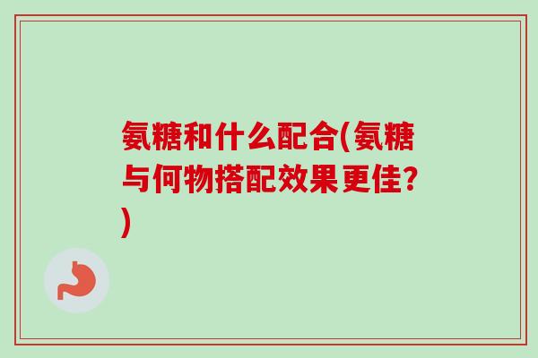 氨糖和什么配合(氨糖与何物搭配效果更佳？)