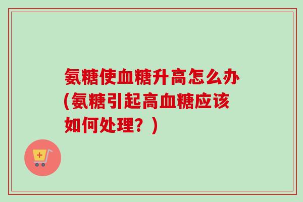 氨糖使血糖升高怎么办(氨糖引起高血糖应该如何处理？)
