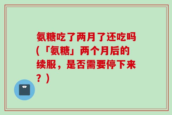 氨糖吃了两月了还吃吗(「氨糖」两个月后的续服，是否需要停下来？)