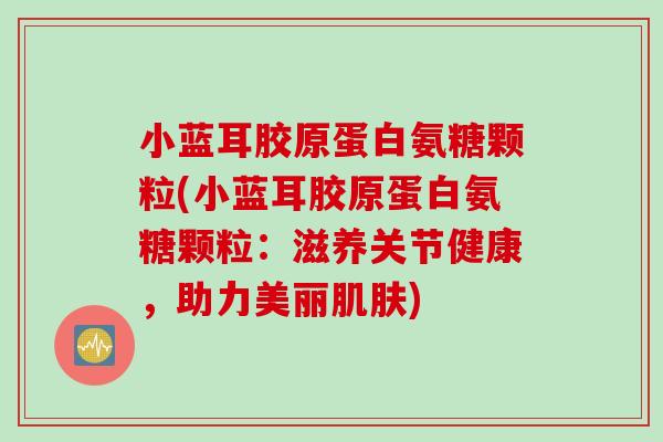 小蓝耳胶原蛋白氨糖颗粒(小蓝耳胶原蛋白氨糖颗粒：滋养关节健康，助力美丽肌肤)