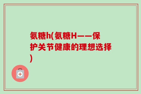 氨糖h(氨糖H——保护关节健康的理想选择)