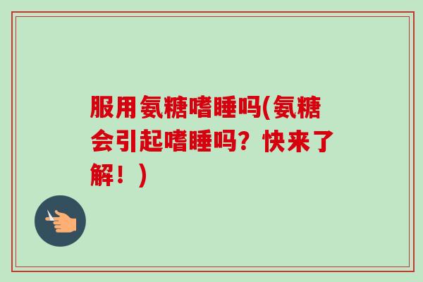 服用氨糖嗜睡吗(氨糖会引起嗜睡吗？快来了解！)