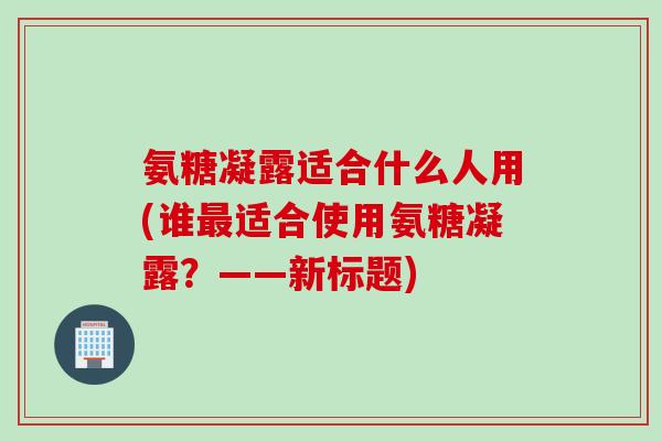 氨糖凝露适合什么人用(谁最适合使用氨糖凝露？——新标题)