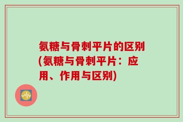 氨糖与骨刺平片的区别(氨糖与骨刺平片：应用、作用与区别)