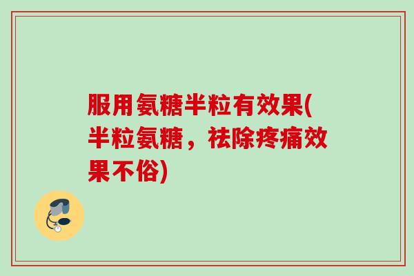 服用氨糖半粒有效果(半粒氨糖，祛除疼痛效果不俗)