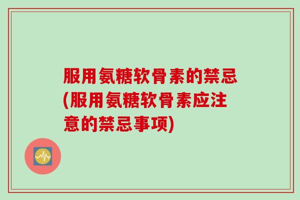 服用氨糖软骨素的禁忌(服用氨糖软骨素应注意的禁忌事项)