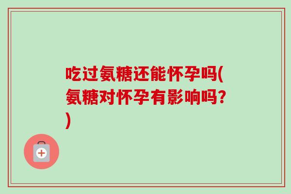 吃过氨糖还能怀孕吗(氨糖对怀孕有影响吗？)