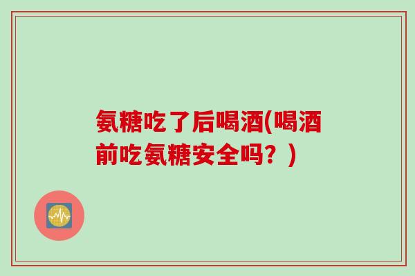 氨糖吃了后喝酒(喝酒前吃氨糖安全吗？)