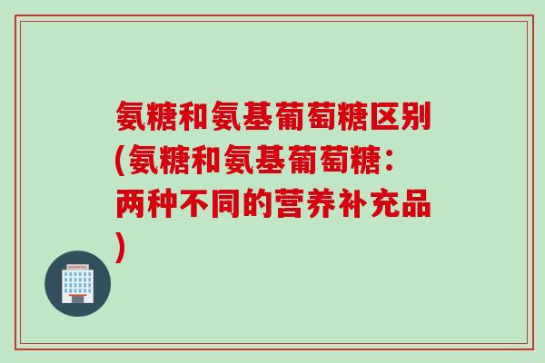 氨糖和氨基葡萄糖区别(氨糖和氨基葡萄糖：两种不同的营养补充品)