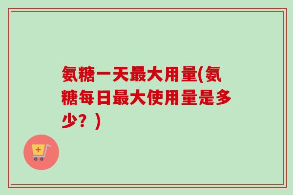 氨糖一天最大用量(氨糖每日最大使用量是多少？)