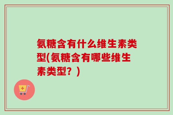 氨糖含有什么维生素类型(氨糖含有哪些维生素类型？)