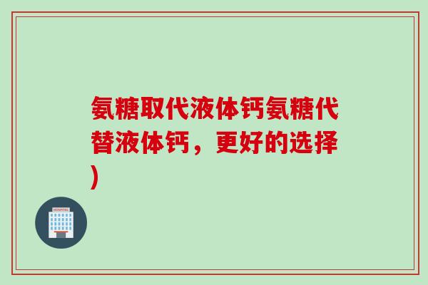 氨糖取代液体钙氨糖代替液体钙，更好的选择)