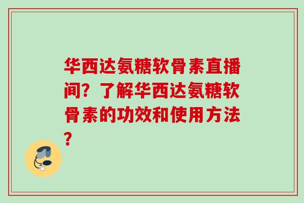 华西达氨糖软骨素直播间？了解华西达氨糖软骨素的功效和使用方法？