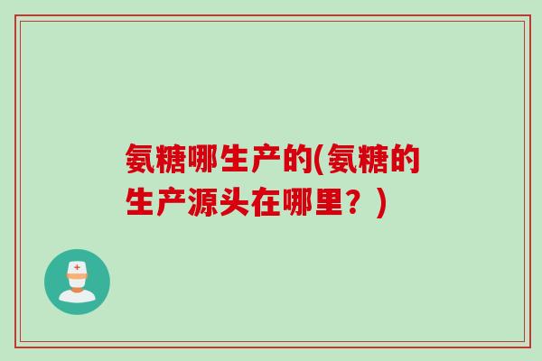 氨糖哪生产的(氨糖的生产源头在哪里?) 氨糖哪生产的(氨糖的生产源头在哪里?)