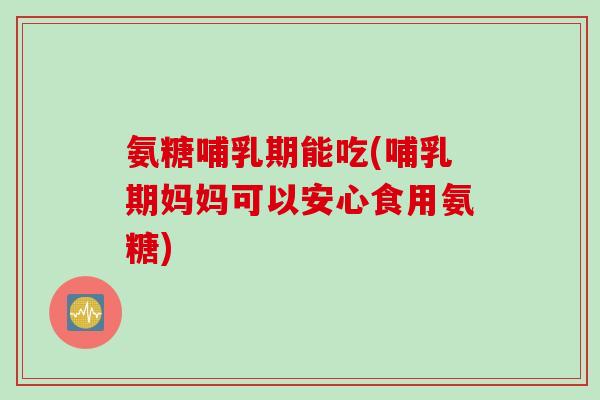 氨糖哺乳期能吃(哺乳期妈妈可以安心食用氨糖)