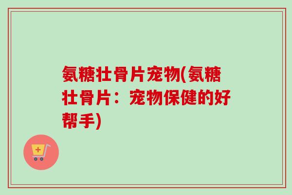 氨糖壮骨片宠物(氨糖壮骨片：宠物保健的好帮手)