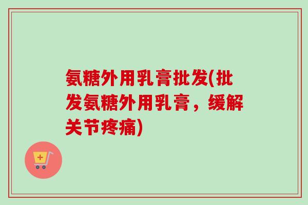 氨糖外用乳膏批发(批发氨糖外用乳膏，缓解关节疼痛)