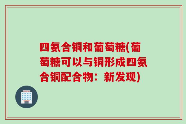 四氨合铜和葡萄糖(葡萄糖可以与铜形成四氨合铜配合物：新发现)