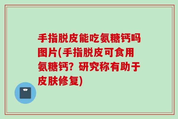 手指脱皮能吃氨糖钙吗图片(手指脱皮可食用氨糖钙？研究称有助于皮肤修复)