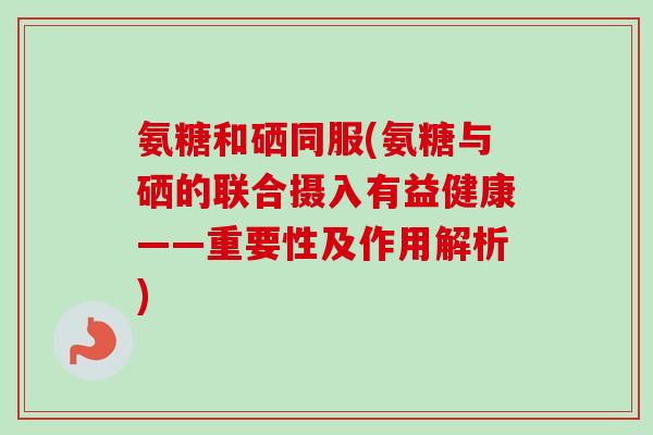 氨糖和硒同服(氨糖与硒的联合摄入有益健康——重要性及作用解析)