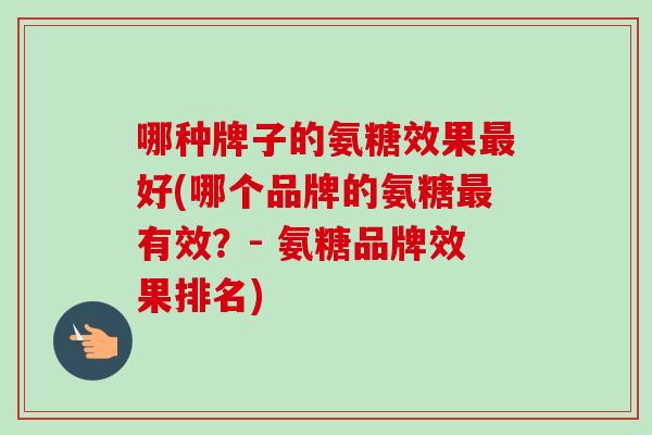 哪种牌子的氨糖效果好(哪个品牌的氨糖有效?- 氨糖品牌效果排名) 哪种牌子的氨糖效果好(哪个品牌的氨糖有效?- 氨糖品牌效果排名)