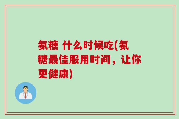 氨糖 什么时候吃(氨糖最佳服用时间，让你更健康)