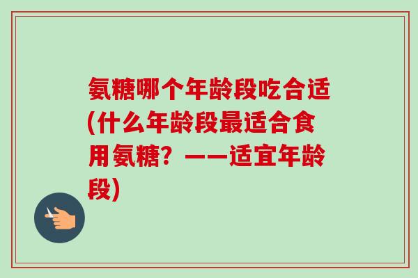 氨糖哪个年龄段吃合适(什么年龄段适合食用氨糖?——适宜年龄段) 氨糖哪个年龄段吃合适(什么年龄段适合食用氨糖?——适宜年龄段)