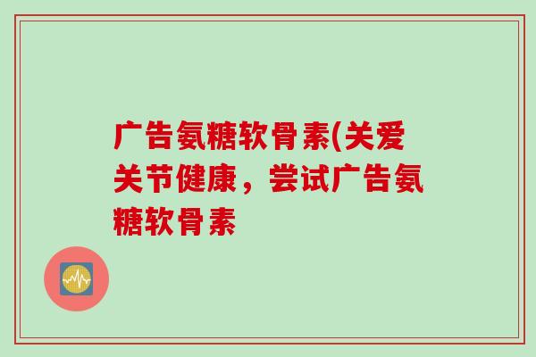 广告氨糖软骨素(关爱关节健康，尝试广告氨糖软骨素