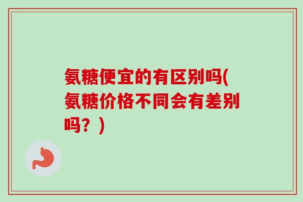 氨糖便宜的有区别吗(氨糖价格不同会有差别吗？)