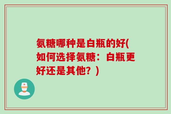 氨糖哪种是白瓶的好(如何选择氨糖：白瓶更好还是其他？)