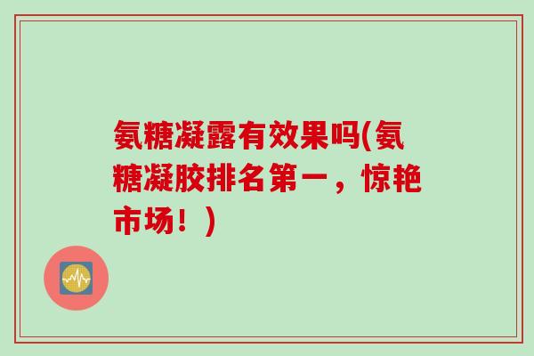 氨糖凝露有效果吗(氨糖凝胶排名第一，惊艳市场！)