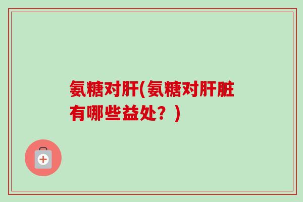 氨糖对肝(氨糖对肝脏有哪些益处？)