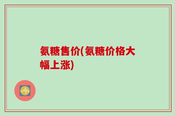 氨糖售价(氨糖价格大幅上涨)