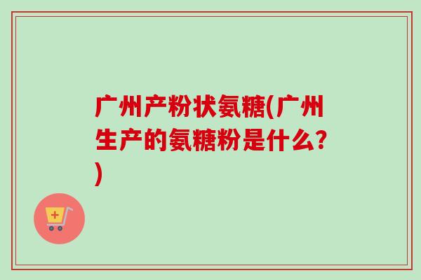 广州产粉状氨糖(广州生产的氨糖粉是什么?) 广州产粉状氨糖(广州生产的氨糖粉是什么?)