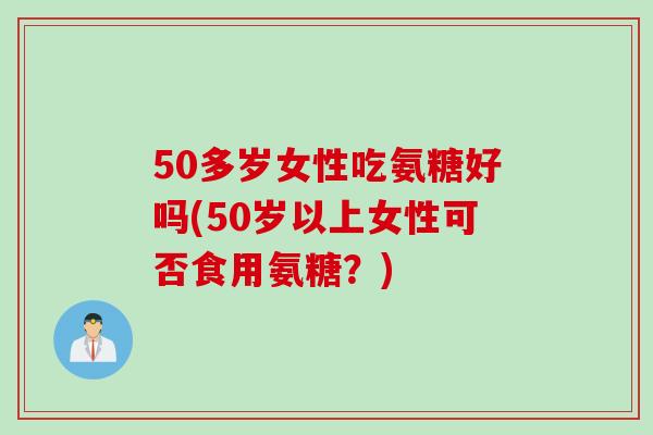 50多岁女性吃氨糖好吗(50岁以上女性可否食用氨糖？)