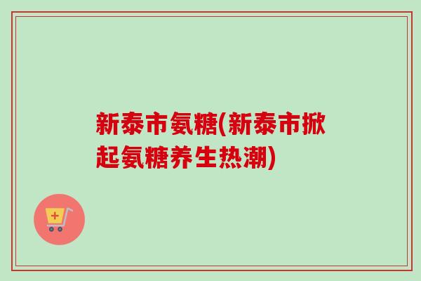 新泰市氨糖(新泰市掀起氨糖养生热潮)