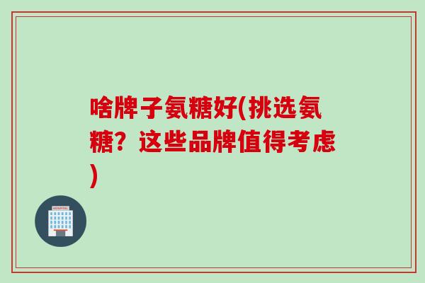 啥牌子氨糖好(挑选氨糖？这些品牌值得考虑)