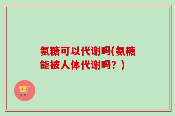 氨糖可以代谢吗(氨糖能被人体代谢吗？)