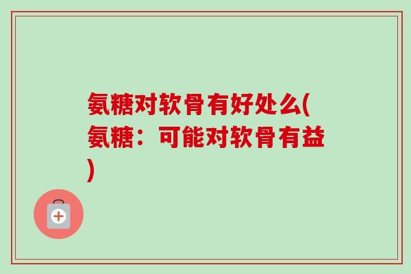 氨糖对软骨有好处么(氨糖：可能对软骨有益)