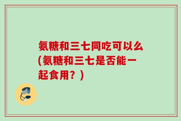 氨糖和三七同吃可以么(氨糖和三七是否能一起食用？)