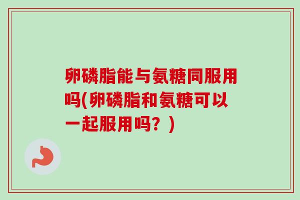 卵磷脂能与氨糖同服用吗(卵磷脂和氨糖可以一起服用吗？)